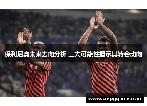 保利尼奥未来去向分析 三大可能性揭示其转会动向