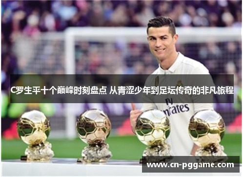 C罗生平十个巅峰时刻盘点 从青涩少年到足坛传奇的非凡旅程
