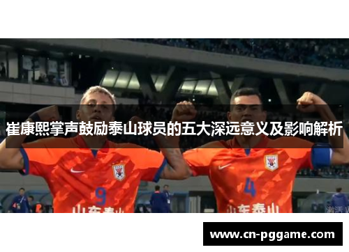 崔康熙掌声鼓励泰山球员的五大深远意义及影响解析
