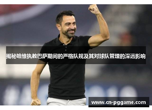揭秘哈维执教巴萨期间的严格队规及其对球队管理的深远影响