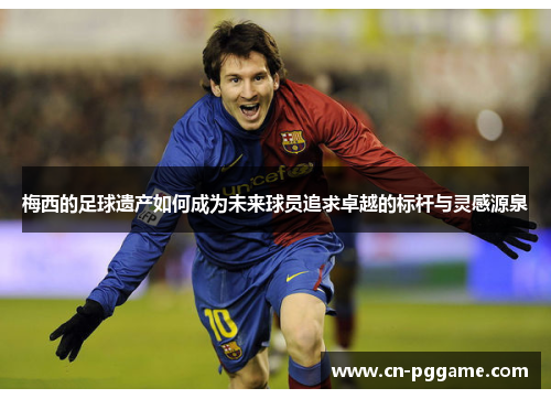 梅西的足球遗产如何成为未来球员追求卓越的标杆与灵感源泉