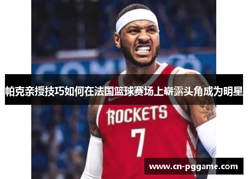 帕克亲授技巧如何在法国篮球赛场上崭露头角成为明星