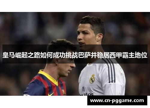 皇马崛起之路如何成功挑战巴萨并稳居西甲霸主地位