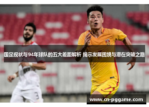 国足现状与94年球队的五大差距解析 揭示发展困境与潜在突破之路