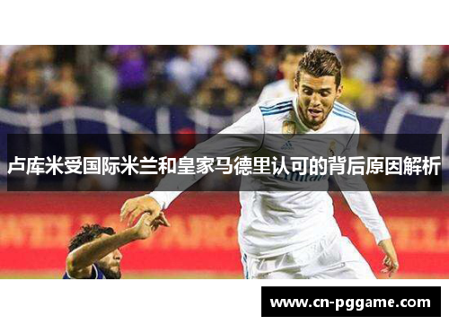 卢库米受国际米兰和皇家马德里认可的背后原因解析