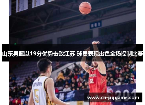 山东男篮以19分优势击败江苏 球员表现出色全场控制比赛