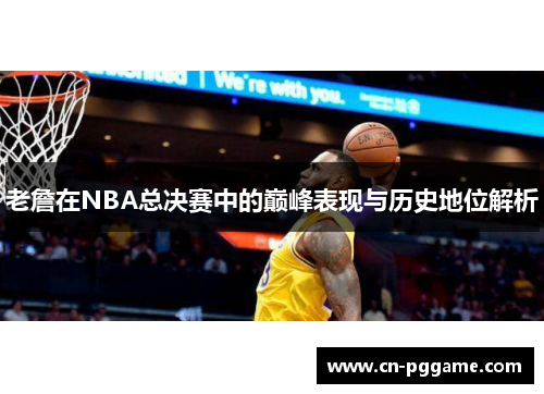 老詹在NBA总决赛中的巅峰表现与历史地位解析