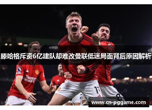 滕哈格斥资6亿建队却难改曼联低迷局面背后原因解析