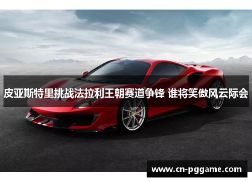 皮亚斯特里挑战法拉利王朝赛道争锋 谁将笑傲风云际会