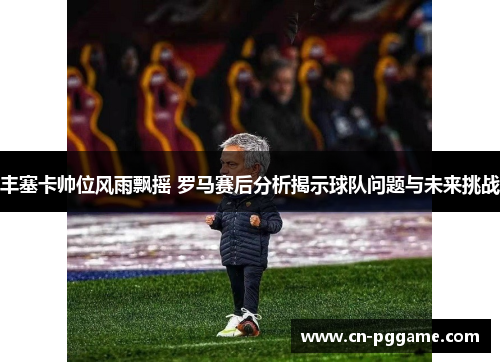 丰塞卡帅位风雨飘摇 罗马赛后分析揭示球队问题与未来挑战