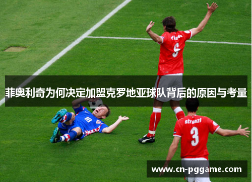 菲奥利奇为何决定加盟克罗地亚球队背后的原因与考量