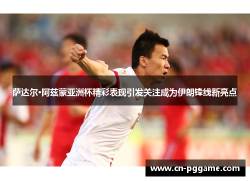 萨达尔·阿兹蒙亚洲杯精彩表现引发关注成为伊朗锋线新亮点