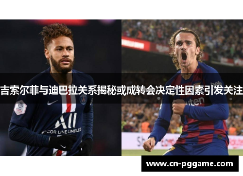 吉索尔菲与迪巴拉关系揭秘或成转会决定性因素引发关注