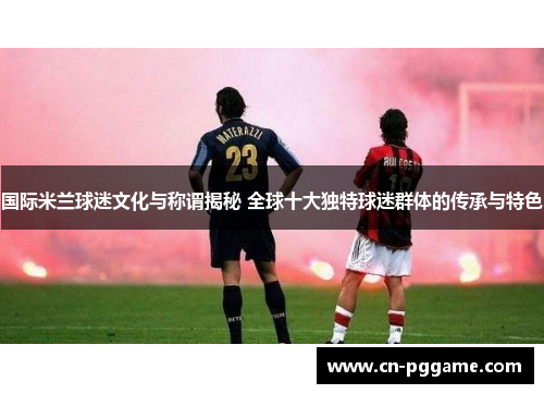 国际米兰球迷文化与称谓揭秘 全球十大独特球迷群体的传承与特色