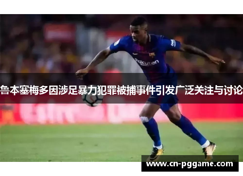 鲁本塞梅多因涉足暴力犯罪被捕事件引发广泛关注与讨论