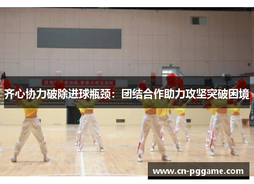 齐心协力破除进球瓶颈：团结合作助力攻坚突破困境