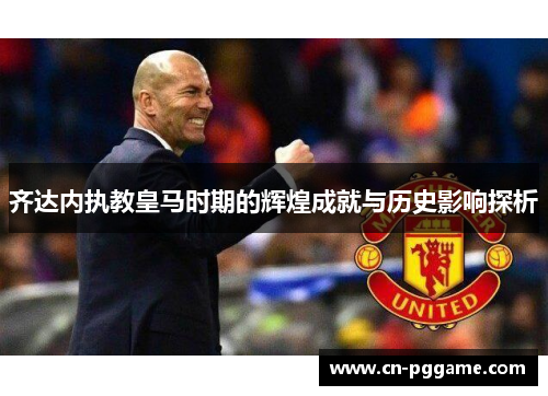 齐达内执教皇马时期的辉煌成就与历史影响探析